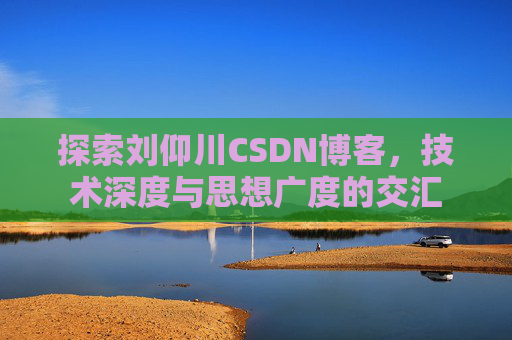 探索刘仰川CSDN博客,技术深度与思想广度的交汇